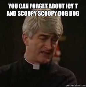 You can forget about icy t and scoopy scoopy dog dog   Father Ted