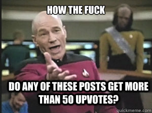How the fuck Do any of these posts get more than 50 upvotes?  Annoyed Picard