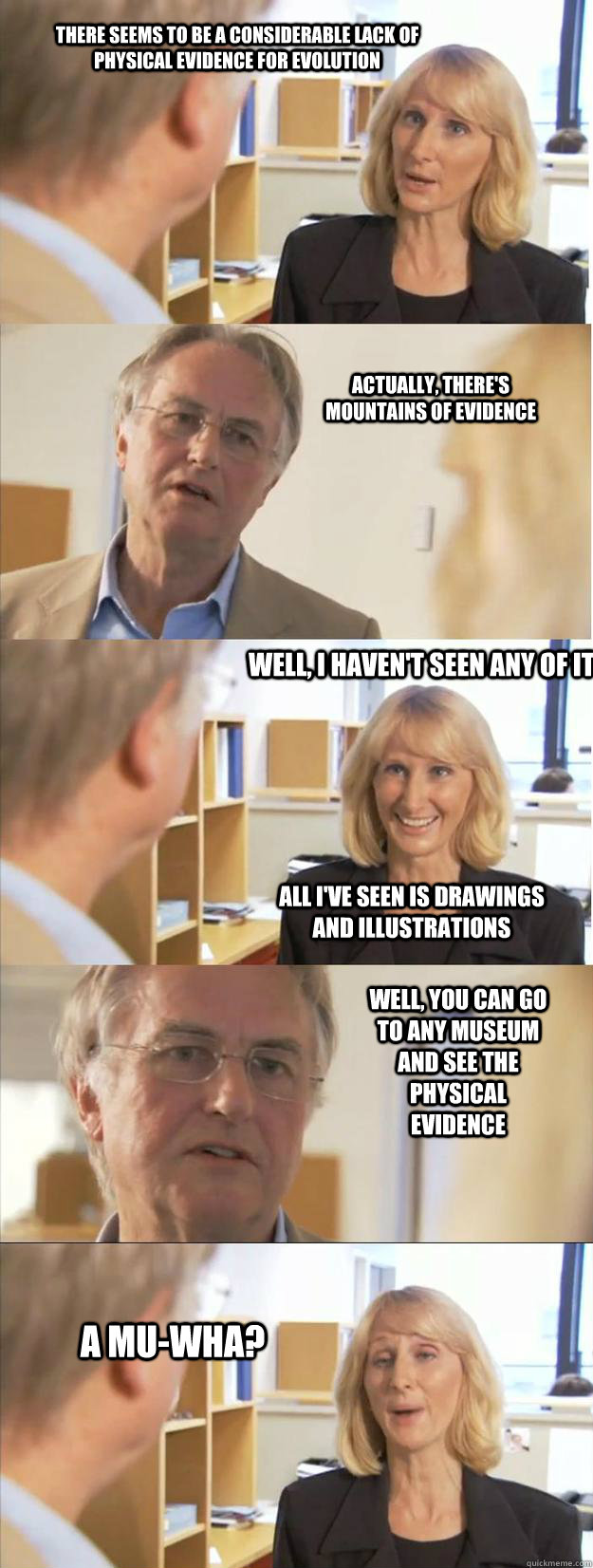 There seems to be a considerable lack of physical evidence for evolution Actually, there's mountains of evidence Well, I haven't seen any of it All i've seen is drawings and illustrations A mu-wha? Well, you can go to any museum and see the physical evide - There seems to be a considerable lack of physical evidence for evolution Actually, there's mountains of evidence Well, I haven't seen any of it All i've seen is drawings and illustrations A mu-wha? Well, you can go to any museum and see the physical evide  Weak-Minded Wendy Wright