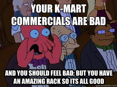 Your k-mart commercials are bad And you should feel bad; but you have an amazing rack so its all good  X is bad and you should feel bad