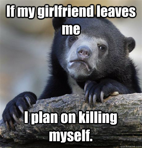 If my girlfriend leaves me I plan on killing myself. - If my girlfriend leaves me I plan on killing myself.  Confession Bear