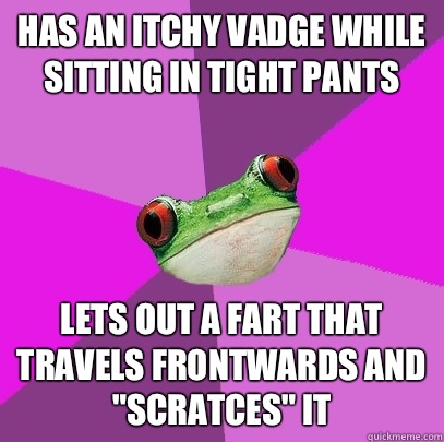 Has an itchy vadge while sitting in tight pants Lets out a fart that travels frontwards and 