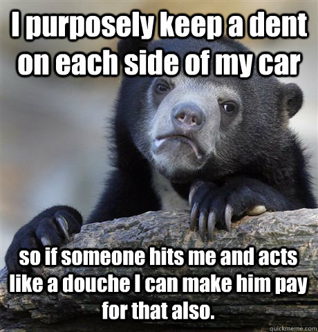 I purposely keep a dent on each side of my car so if someone hits me and acts like a douche I can make him pay for that also. - I purposely keep a dent on each side of my car so if someone hits me and acts like a douche I can make him pay for that also.  Confession Bear