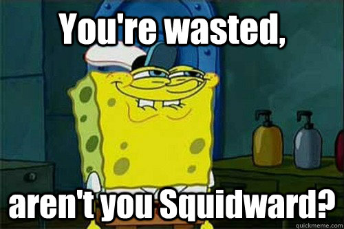 You're wasted, aren't you Squidward?  