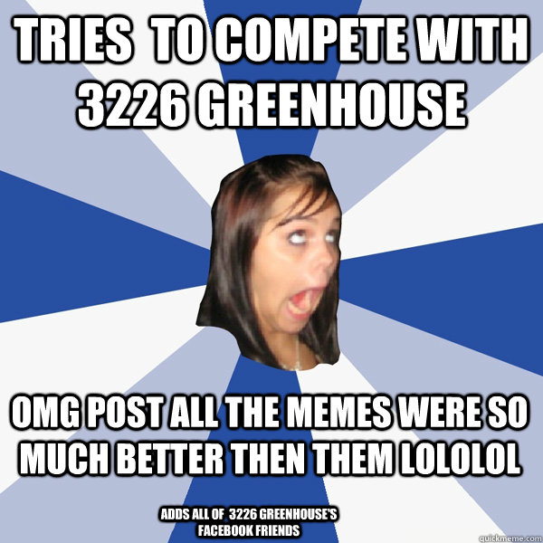Tries  to compete with 3226 GreenHouse  OMG POST ALL THE MEMES WERE SO MUCH BETTER then them LOLOLOL Adds all of  3226 Greenhouse's facebook friends  Annoying Facebook Girl