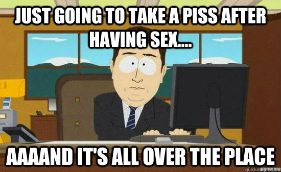 just going to take a piss after having sex.... aaaand it's all over the place  aaaand its gone