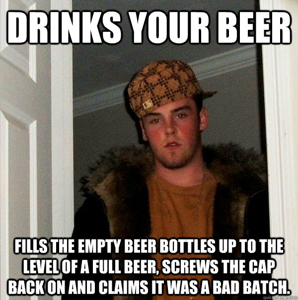 Drinks your beer fills the empty beer bottles up to the level of a full beer, screws the cap back on and claims it was a bad batch. - Drinks your beer fills the empty beer bottles up to the level of a full beer, screws the cap back on and claims it was a bad batch.  Scumbag Steve