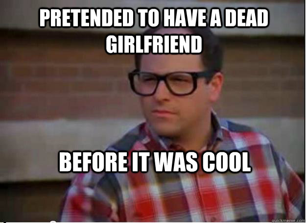 Pretended to have a dead girlfriend before it was cool  