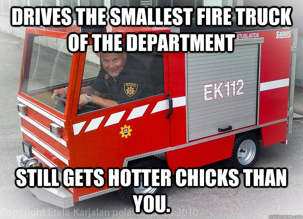 Drives the smallest fire truck of the department Still gets hotter chicks than you. - Drives the smallest fire truck of the department Still gets hotter chicks than you.  Scumbag firefighter