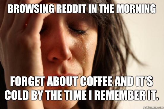 Browsing reddit in the morning
 Forget about coffee and it's cold by the time I remember it.   First World Problems