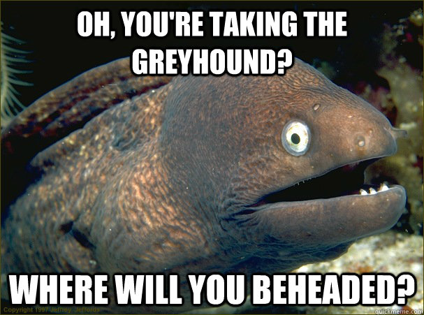 Oh, you're taking the Greyhound? Where will you beheaded?  Bad Joke Eel