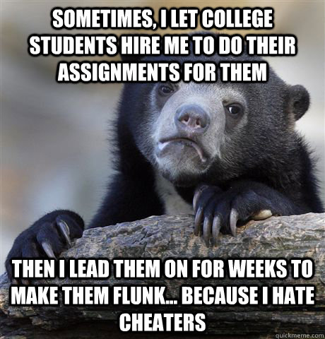 Sometimes, I let college students hire me to do their assignments for them Then I lead them on for weeks to make them flunk... because I hate cheaters  Confession Bear