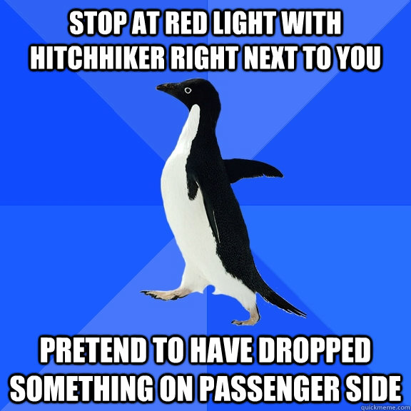 Stop at red light with hitchhiker right next to you Pretend to have dropped something on passenger side  Socially Awkward Penguin
