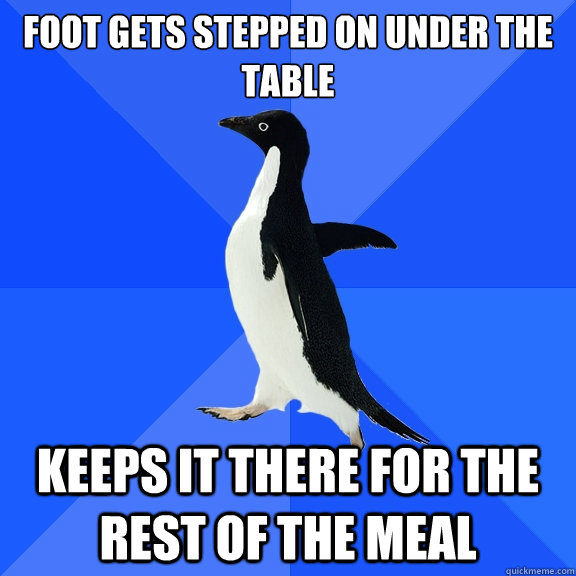 Foot gets stepped on under the table KEEPS IT THERE FOR THE REST OF THE MEAL  Socially Awkward Penguin