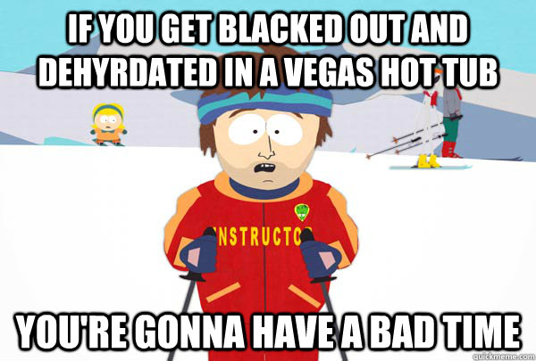 If you get blacked out and dehyrdated in a vegas hot tub You're gonna have a bad time  Super Cool Ski Instructor