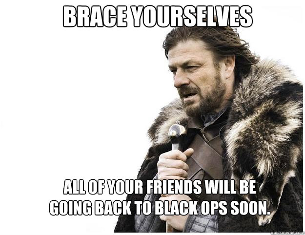 Brace yourselves All of your friends will be going back to Black Ops soon.  Imminent Ned