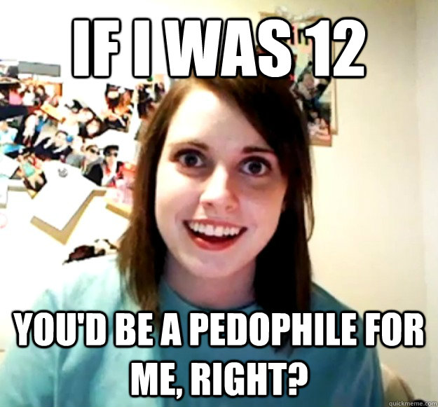 If I was 12 You'd be a pedophile for me, right?  Overly Attached Girlfriend