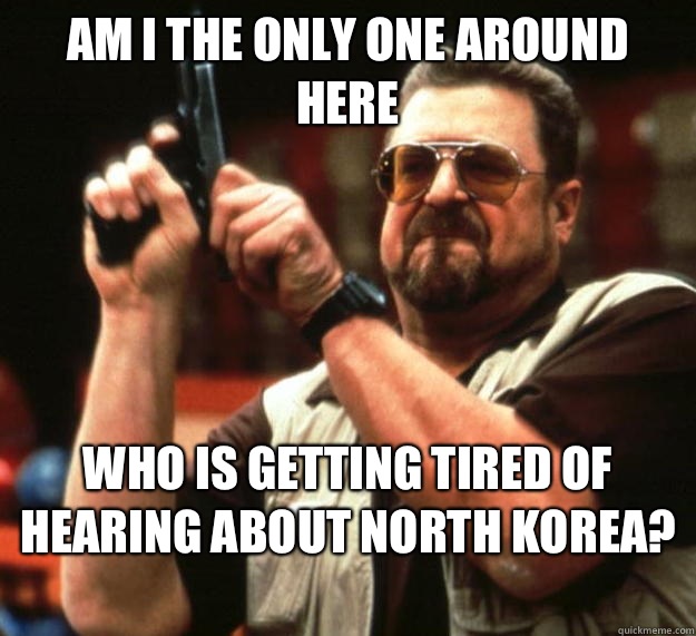 am I the only one around here Who is getting tired of hearing about North Korea? 
  Angry Walter