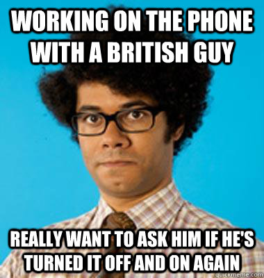 working on the phone with a british guy Really want to ask him if he's turned it off and on again - working on the phone with a british guy Really want to ask him if he's turned it off and on again  Maurice Moss