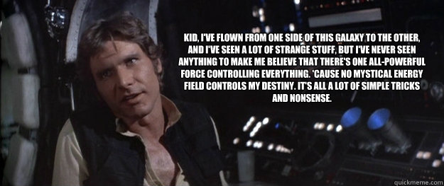 Kid, I've flown from one side of this galaxy to the other, and I've seen a lot of strange stuff, but I've never seen anything to make me believe that there's one all-powerful Force controlling everything. 'Cause no mystical energy field controls my destin  Han Solo