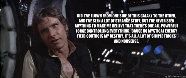 Kid, I've flown from one side of this galaxy to the other, and I've seen a lot of strange stuff, but I've never seen anything to make me believe that there's one all-powerful Force controlling everything. 'Cause no mystical energy field controls my destin - Kid, I've flown from one side of this galaxy to the other, and I've seen a lot of strange stuff, but I've never seen anything to make me believe that there's one all-powerful Force controlling everything. 'Cause no mystical energy field controls my destin  Han Solo