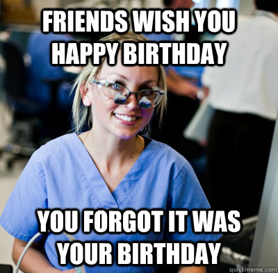 Friends wish you happy birthday you forgot it was your birthday  overworked dental student