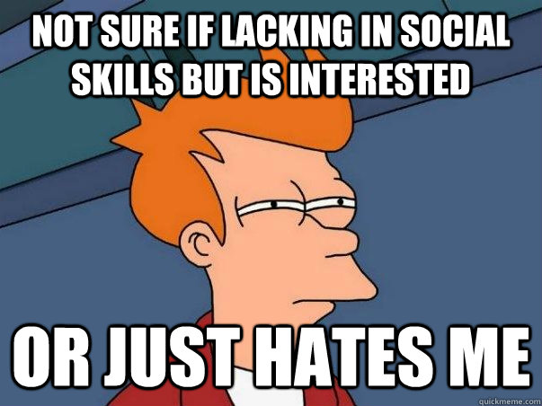 Not sure if lacking in social skills but is interested Or just hates me  Not sure Fry