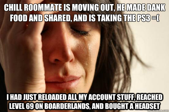 Chill roommate is moving out, he made dank food and shared, and is taking the ps3 =( I had just reloaded all my account stuff, reached level 69 on Boarderlands, and bought a headset  First World Problems