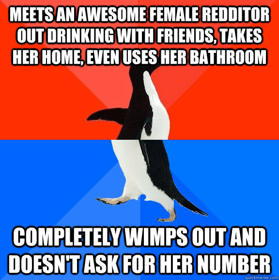 Meets an awesome female redditor out drinking with friends, takes her home, even uses her bathroom Completely wimps out and doesn't ask for her number  Socially Awesome Awkward Penguin