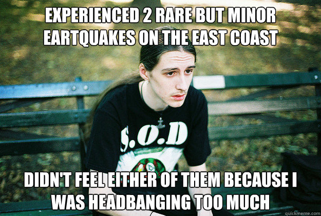 Experienced 2 rare but minor eartquakes on the east coast Didn't feel either of them because I was headbanging too much  First World Metal Problems
