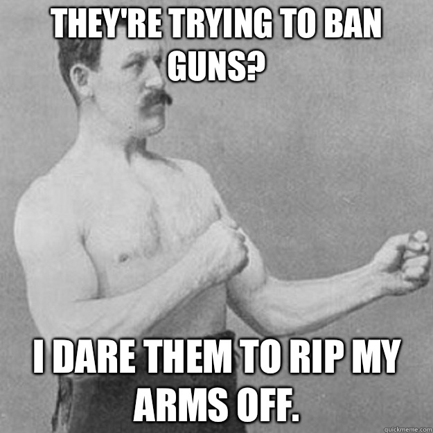 They're trying to ban guns? I dare them to rip my arms off.   overly manly man