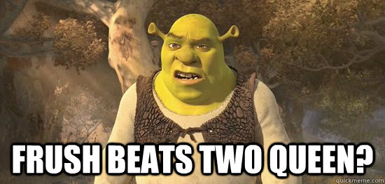   Frush beats two queen?  Confused Shrek