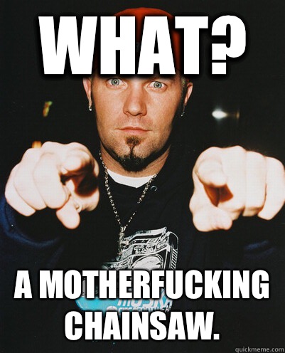 What? A motherfucking chainsaw.  