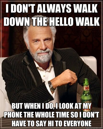 I don't always walk down the hello walk but when i do, i look at my phone the whole time so I don't have to say hi to everyone  The Most Interesting Man In The World