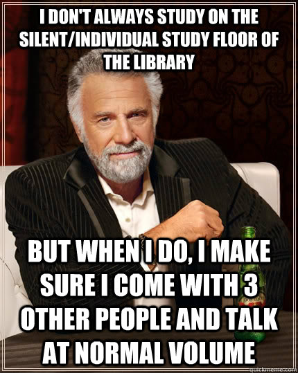 I don't always study on the silent/individual study floor of the library but when i do, i make sure i come with 3 other people and talk at normal volume  The Most Interesting Man In The World
