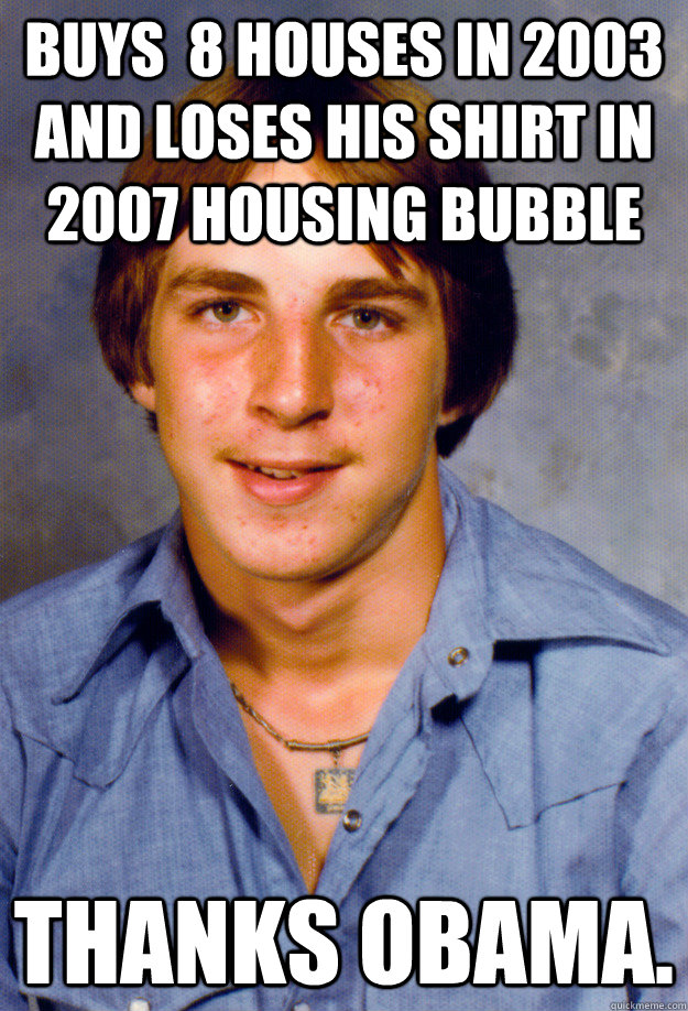 buys  8 houses in 2003 and loses his shirt in 2007 Housing Bubble Thanks obama.  Old Economy Steven