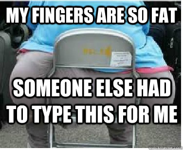 my fingers are so fat someone else had to type this for me  Ironic fatguy