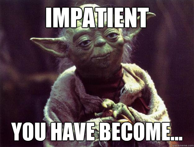 Impatient you have become...  Sad yoda