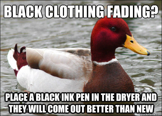 Black clothing fading?
 place a black ink pen in the dryer and they will come out better than new  Malicious Advice Mallard