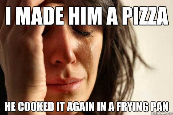 I made him a pizza he cooked it again in a frying pan  First World Problems
