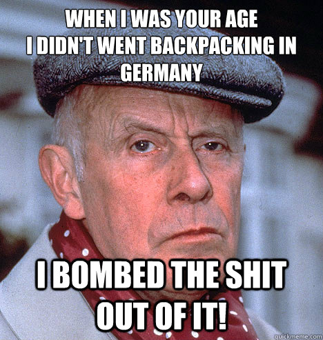 WHEN I WAS YOUR AGE
I DIDN'T WENT BACKPACKING IN GERMANY I BOMBED THE SHIT OUT OF IT! - WHEN I WAS YOUR AGE
I DIDN'T WENT BACKPACKING IN GERMANY I BOMBED THE SHIT OUT OF IT!  Grump old man