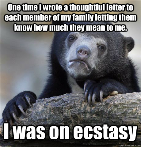 One time i wrote a thoughtful letter to each member of my family letting them know how much they mean to me. I was on ecstasy  Confession Bear