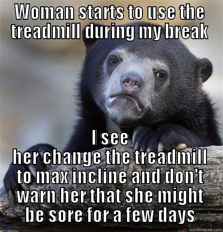WOMAN STARTS TO USE THE TREADMILL DURING MY BREAK I SEE HER CHANGE THE TREADMILL TO MAX INCLINE AND DON'T WARN HER THAT SHE MIGHT BE SORE FOR A FEW DAYS Confession Bear