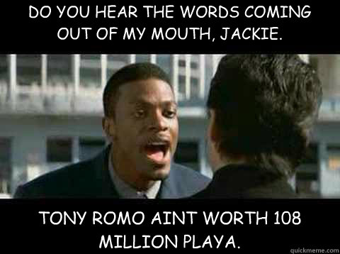 DO YOU HEAR THE WORDS COMING OUT OF MY MOUTH, JACKIE.  TONY ROMO AINT WORTH 108 MILLION PLAYA.  - DO YOU HEAR THE WORDS COMING OUT OF MY MOUTH, JACKIE.  TONY ROMO AINT WORTH 108 MILLION PLAYA.   Rush Hour - Chris Tucker quote