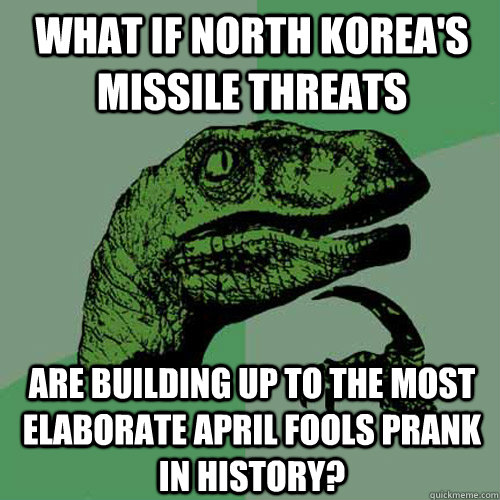 What if North Korea's Missile Threats Are building up to the most elaborate April fools prank in history? - What if North Korea's Missile Threats Are building up to the most elaborate April fools prank in history?  Philosoraptor