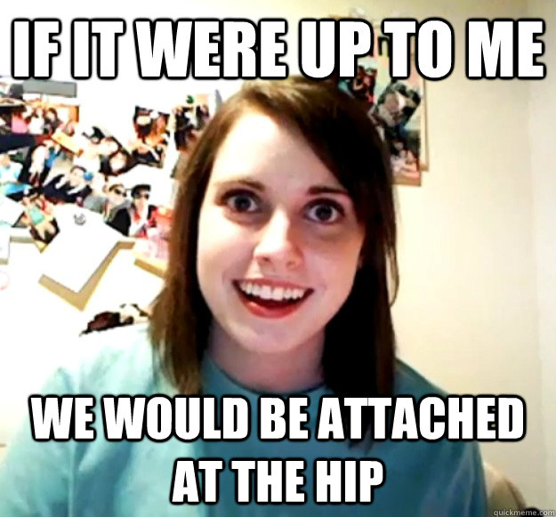 If it were up to me We would be attached at the hip  Overly Attached Girlfriend