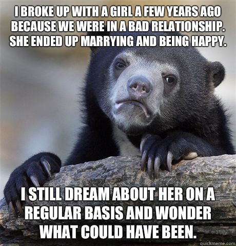 I broke up with a girl a few years ago because we were in a bad relationship. She ended up marrying and being happy. I still dream about her on a regular basis and wonder what could have been.  Confession Bear