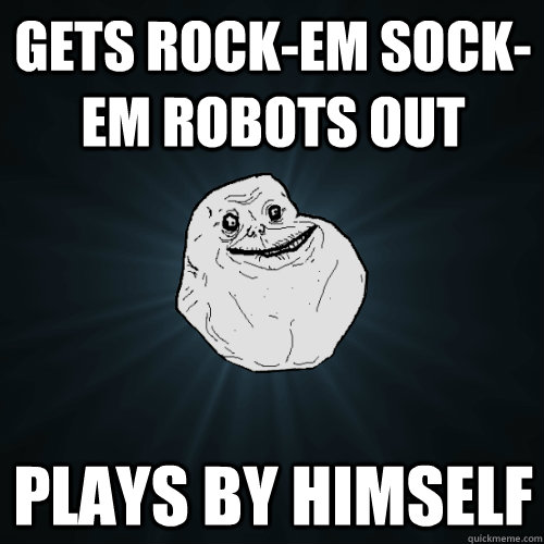 Gets rock-em sock-em robots out Plays by himself  Forever Alone