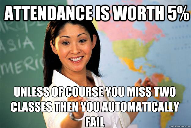 attendance is worth 5% unless of course you miss two classes then you automatically fail - attendance is worth 5% unless of course you miss two classes then you automatically fail  Unhelpful High School Teacher