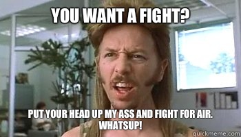 You want a fight? Put your head up my ass and fight for air. Whatsup! - You want a fight? Put your head up my ass and fight for air. Whatsup!  Misc